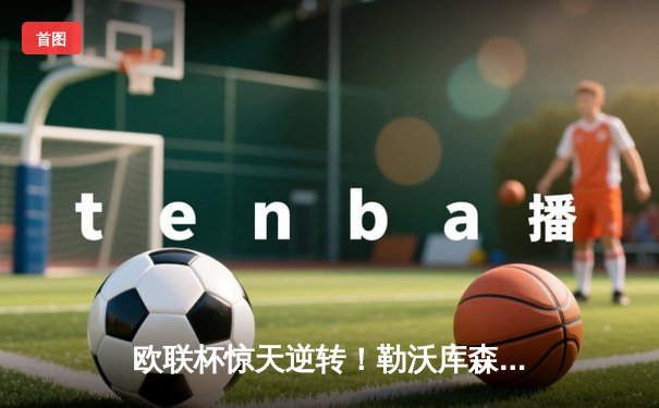 欧联杯惊天逆转！勒沃库森补时连入两球3-2绝杀罗马，赛季不败纪录延续至49场